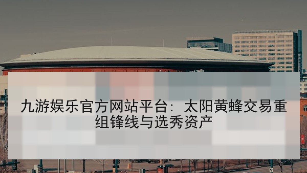 九游娱乐官方网站平台: 太阳黄蜂交易重组锋线与选秀资产 九游娱乐官方网站平台: 太阳黄蜂交易重组锋线与选秀资产