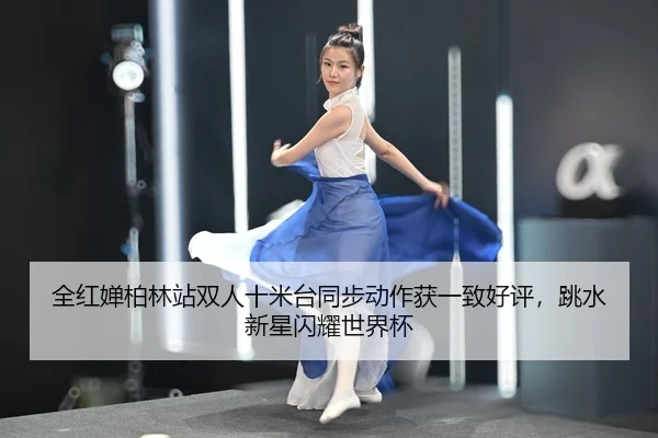 全红婵柏林站双人十米台同步动作获一致好评，跳水新星闪耀世界杯