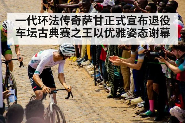 一代环法传奇萨甘正式宣布退役 车坛古典赛之王以优雅姿态谢幕